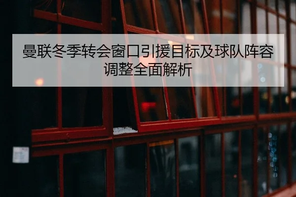 曼联冬季转会窗口引援目标及球队阵容调整全面解析